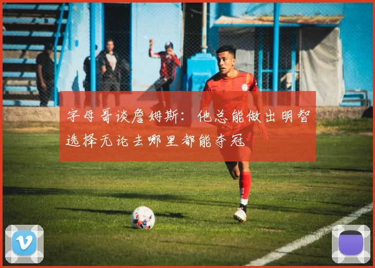 字母哥谈詹姆斯：他总能做出明智选择无论去哪里都能夺冠