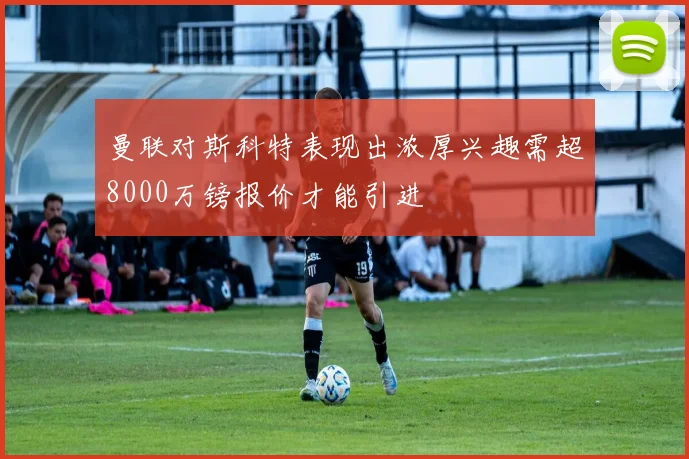 曼联对斯科特表现出浓厚兴趣需超8000万镑报价才能引进